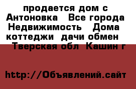 продается дом с Антоновка - Все города Недвижимость » Дома, коттеджи, дачи обмен   . Тверская обл.,Кашин г.